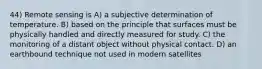 44) Remote sensing is A) a subjective determination of temperature. B) based on the principle that surfaces must be physically handled and directly measured for study. C) the monitoring of a distant object without physical contact. D) an earthbound technique not used in modern satellites