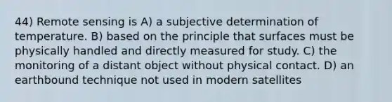 44) Remote sensing is A) a subjective determination of temperature. B) based on the principle that surfaces must be physically handled and directly measured for study. C) the monitoring of a distant object without physical contact. D) an earthbound technique not used in modern satellites