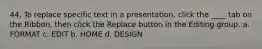 44. To replace specific text in a presentation, click the ____ tab on the Ribbon, then click the Replace button in the Editing group. a. FORMAT c. EDIT b. HOME d. DESIGN