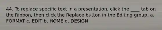 44. To replace specific text in a presentation, click the ____ tab on the Ribbon, then click the Replace button in the Editing group. a. FORMAT c. EDIT b. HOME d. DESIGN