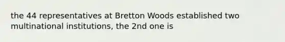 the 44 representatives at Bretton Woods established two multinational institutions, the 2nd one is