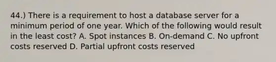 44.) There is a requirement to host a database server for a minimum period of one year. Which of the following would result in the least cost? A. Spot instances B. On-demand C. No upfront costs reserved D. Partial upfront costs reserved