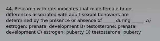 44. Research with rats indicates that male-female brain differences associated with adult sexual behaviors are determined by the presence or absence of _____ during _____. A) estrogen; prenatal development B) testosterone; prenatal development C) estrogen; puberty D) testosterone; puberty