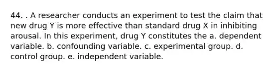 44. . A researcher conducts an experiment to test the claim that new drug Y is more effective than standard drug X in inhibiting arousal. In this experiment, drug Y constitutes the a. dependent variable. b. confounding variable. c. experimental group. d. control group. e. independent variable.