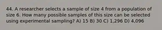 44. A researcher selects a sample of size 4 from a population of size 6. How many possible samples of this size can be selected using experimental sampling? A) 15 B) 30 C) 1,296 D) 4,096