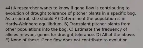 44) A researcher wants to know if gene flow is contributing to evolution of drought tolerance of pitcher plants in a specific bog. As a control, she should A) Determine if the population is in Hardy-Weinberg equilibrium. B) Transplant pitcher plants from other populations into the bog. C) Estimate the frequency of alleles relevant genes for drought tolerance. D) All of the above. E) None of these. Gene flow does not contribute to evolution.