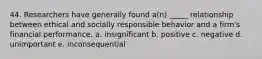 44. Researchers have generally found a(n) _____ relationship between ethical and socially responsible behavior and a firm's financial performance. a. insignificant b. positive c. negative d. unimportant e. inconsequential