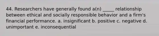 44. Researchers have generally found a(n) _____ relationship between ethical and socially responsible behavior and a firm's financial performance. a. insignificant b. positive c. negative d. unimportant e. inconsequential