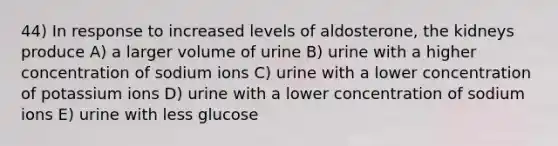 44) In response to increased levels of aldosterone, the kidneys produce A) a larger volume of urine B) urine with a higher concentration of sodium ions C) urine with a lower concentration of potassium ions D) urine with a lower concentration of sodium ions E) urine with less glucose