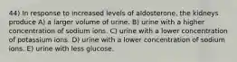 44) In response to increased levels of aldosterone, the kidneys produce A) a larger volume of urine. B) urine with a higher concentration of sodium ions. C) urine with a lower concentration of potassium ions. D) urine with a lower concentration of sodium ions. E) urine with less glucose.