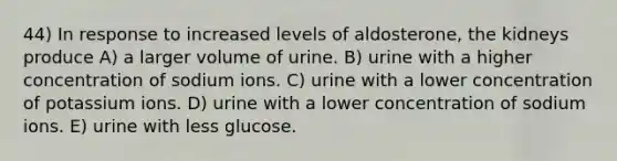 44) In response to increased levels of aldosterone, the kidneys produce A) a larger volume of urine. B) urine with a higher concentration of sodium ions. C) urine with a lower concentration of potassium ions. D) urine with a lower concentration of sodium ions. E) urine with less glucose.