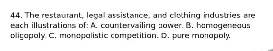 44. The restaurant, legal assistance, and clothing industries are each illustrations of: A. countervailing power. B. homogeneous oligopoly. C. monopolistic competition. D. pure monopoly.