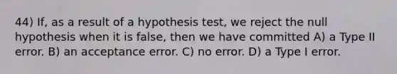 44) If, as a result of a hypothesis test, we reject the null hypothesis when it is false, then we have committed A) a Type II error. B) an acceptance error. C) no error. D) a Type I error.