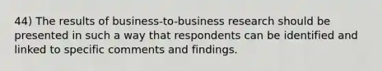 44) The results of business-to-business research should be presented in such a way that respondents can be identified and linked to specific comments and findings.