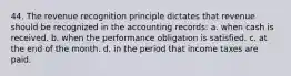 44. The revenue recognition principle dictates that revenue should be recognized in the accounting records: a. when cash is received. b. when the performance obligation is satisfied. c. at the end of the month. d. in the period that income taxes are paid.