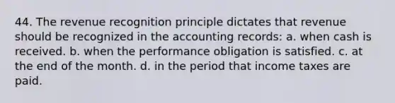 44. The revenue recognition principle dictates that revenue should be recognized in the accounting records: a. when cash is received. b. when the performance obligation is satisfied. c. at the end of the month. d. in the period that income taxes are paid.