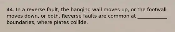 44. In a reverse fault, the hanging wall moves up, or the footwall moves down, or both. Reverse faults are common at ____________ boundaries, where plates collide.