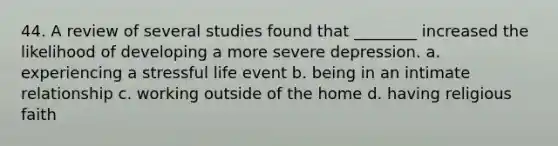 44. A review of several studies found that ________ increased the likelihood of developing a more severe depression. a. experiencing a stressful life event b. being in an intimate relationship c. working outside of the home d. having religious faith