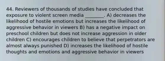 44. Reviewers of thousands of studies have concluded that exposure to violent screen media ________. A) decreases the likelihood of hostile emotions but increases the likelihood of aggressive behavior in viewers B) has a negative impact on preschool children but does not increase aggression in older children C) encourages children to believe that perpetrators are almost always punished D) increases the likelihood of hostile thoughts and emotions and aggressive behavior in viewers