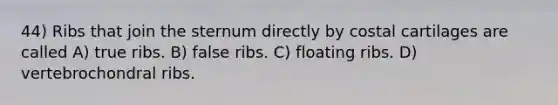 44) Ribs that join the sternum directly by costal cartilages are called A) true ribs. B) false ribs. C) floating ribs. D) vertebrochondral ribs.