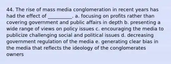 44. ​The rise of mass media conglomeration in recent years has had the effect of __________. a. ​focusing on profits rather than covering government and public affairs in depth b. ​presenting a wide range of views on policy issues c. ​encouraging the media to publicize challenging social and political issues d. ​decreasing government regulation of the media e. ​generating clear bias in the media that reflects the ideology of the conglomerates owners