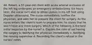 44. Robert, a 57-year-old client with acute arterial occlusion of the left leg undergoes an emergency embolectomy. Six hours later, the nurse isn't able to obtain pulses in his left foot using Doppler ultrasound. The nurse immediately notifies the physician, and asks her to prepare the client for surgery. As the nurse enters the client's room to prepare him, he states that he won't have any more surgery. Which of the following is the best initial response by the nurse? a. Explain the risks of not having the surgery b. Notifying the physician immediately c. Notifying the nursing supervisor d. Recording the client's refusal in the nurses' notes