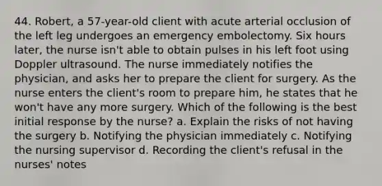 44. Robert, a 57-year-old client with acute arterial occlusion of the left leg undergoes an emergency embolectomy. Six hours later, the nurse isn't able to obtain pulses in his left foot using Doppler ultrasound. The nurse immediately notifies the physician, and asks her to prepare the client for surgery. As the nurse enters the client's room to prepare him, he states that he won't have any more surgery. Which of the following is the best initial response by the nurse? a. Explain the risks of not having the surgery b. Notifying the physician immediately c. Notifying the nursing supervisor d. Recording the client's refusal in the nurses' notes