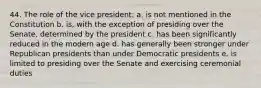 44. The role of the vice president: a. is not mentioned in the Constitution b. is, with the exception of presiding over the Senate, determined by the president c. has been significantly reduced in the modern age d. has generally been stronger under Republican presidents than under Democratic presidents e. is limited to presiding over the Senate and exercising ceremonial duties