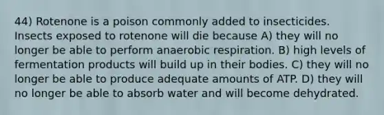 44) Rotenone is a poison commonly added to insecticides. Insects exposed to rotenone will die because A) they will no longer be able to perform an<a href='https://www.questionai.com/knowledge/kyxGdbadrV-aerobic-respiration' class='anchor-knowledge'>aerobic respiration</a>. B) high levels of fermentation products will build up in their bodies. C) they will no longer be able to produce adequate amounts of ATP. D) they will no longer be able to absorb water and will become dehydrated.