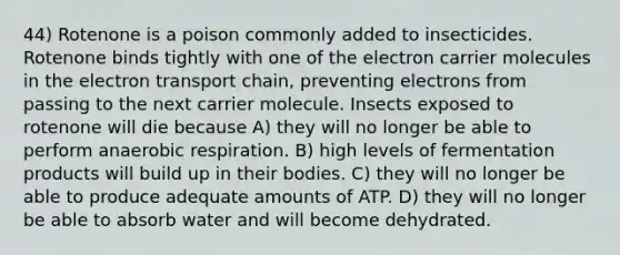 44) Rotenone is a poison commonly added to insecticides. Rotenone binds tightly with one of the electron carrier molecules in the electron transport chain, preventing electrons from passing to the next carrier molecule. Insects exposed to rotenone will die because A) they will no longer be able to perform anaerobic respiration. B) high levels of fermentation products will build up in their bodies. C) they will no longer be able to produce adequate amounts of ATP. D) they will no longer be able to absorb water and will become dehydrated.