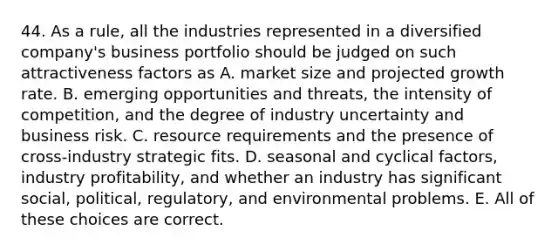 44. As a rule, all the industries represented in a diversified company's business portfolio should be judged on such attractiveness factors as A. market size and projected growth rate. B. emerging opportunities and threats, the intensity of competition, and the degree of industry uncertainty and business risk. C. resource requirements and the presence of cross-industry strategic fits. D. seasonal and cyclical factors, industry profitability, and whether an industry has significant social, political, regulatory, and environmental problems. E. All of these choices are correct.