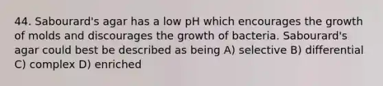 44. Sabourard's agar has a low pH which encourages the growth of molds and discourages the growth of bacteria. Sabourard's agar could best be described as being A) selective B) differential C) complex D) enriched