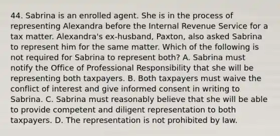 44. Sabrina is an enrolled agent. She is in the process of representing Alexandra before the Internal Revenue Service for a tax matter. Alexandra's ex-husband, Paxton, also asked Sabrina to represent him for the same matter. Which of the following is not required for Sabrina to represent both? A. Sabrina must notify the Office of Professional Responsibility that she will be representing both taxpayers. B. Both taxpayers must waive the conflict of interest and give informed consent in writing to Sabrina. C. Sabrina must reasonably believe that she will be able to provide competent and diligent representation to both taxpayers. D. The representation is not prohibited by law.