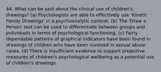 44. What can be said about the clinical use of children's drawings? (a) Psychologists are able to effectively use 'Kinetic Family Drawings' in a psychoanalytic context. (b) The 'Draw a Person' test can be used to differentiate between groups and individuals in terms of psychological functioning. (c) Fairly dependable patterns of graphical indicators have been found in drawings of children who have been involved in sexual abuse cases. (d) There is insufficient evidence to support projective measures of children's psychological wellbeing as a potential use of children's drawings.