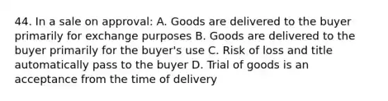 44. In a sale on approval: A. Goods are delivered to the buyer primarily for exchange purposes B. Goods are delivered to the buyer primarily for the buyer's use C. Risk of loss and title automatically pass to the buyer D. Trial of goods is an acceptance from the time of delivery