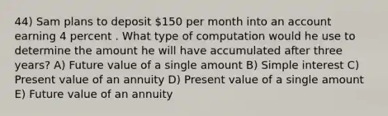 44) Sam plans to deposit 150 per month into an account earning 4 percent . What type of computation would he use to determine the amount he will have accumulated after three years? A) Future value of a single amount B) Simple interest C) Present value of an annuity D) Present value of a single amount E) Future value of an annuity