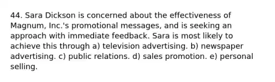 44. Sara Dickson is concerned about the effectiveness of Magnum, Inc.'s promotional messages, and is seeking an approach with immediate feedback. Sara is most likely to achieve this through a) television advertising. b) newspaper advertising. c) public relations. d) sales promotion. e) personal selling.