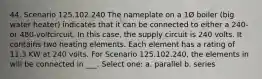 44. Scenario 125.102.240 The nameplate on a 1Ø boiler (big water heater) indicates that it can be connected to either a 240- or 480-voltcircuit. In this case, the supply circuit is 240 volts. It contains two heating elements. Each element has a rating of 11.3 KW at 240 volts. For Scenario 125.102.240, the elements in will be connected in ___. Select one: a. parallel b. series