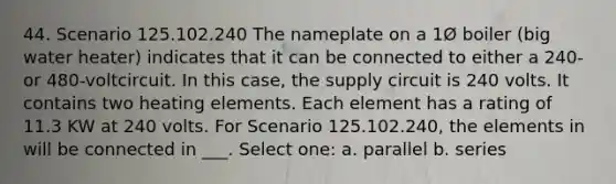 44. Scenario 125.102.240 The nameplate on a 1Ø boiler (big water heater) indicates that it can be connected to either a 240- or 480-voltcircuit. In this case, the supply circuit is 240 volts. It contains two heating elements. Each element has a rating of 11.3 KW at 240 volts. For Scenario 125.102.240, the elements in will be connected in ___. Select one: a. parallel b. series