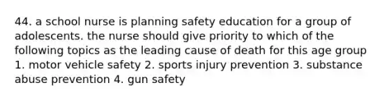 44. a school nurse is planning safety education for a group of adolescents. the nurse should give priority to which of the following topics as the leading cause of death for this age group 1. motor vehicle safety 2. sports injury prevention 3. substance abuse prevention 4. gun safety