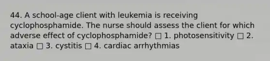 44. A school-age client with leukemia is receiving cyclophosphamide. The nurse should assess the client for which adverse effect of cyclophosphamide? □ 1. photosensitivity □ 2. ataxia □ 3. cystitis □ 4. cardiac arrhythmias