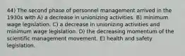 44) The second phase of personnel management arrived in the 1930s with A) a decrease in unionizing activities. B) minimum wage legislation. C) a decrease in unionizing activities and minimum wage legislation. D) the decreasing momentum of the scientific management movement. E) health and safety legislation.