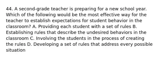 44. A second-grade teacher is preparing for a new school year. Which of the following would be the most effective way for the teacher to establish expectations for student behavior in the classroom? A. Providing each student with a set of rules B. Establishing rules that describe the undesired behaviors in the classroom C. Involving the students in the process of creating the rules D. Developing a set of rules that address every possible situation