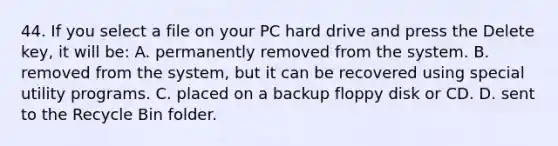 44. If you select a file on your PC hard drive and press the Delete key, it will be: A. permanently removed from the system. B. removed from the system, but it can be recovered using special utility programs. C. placed on a backup floppy disk or CD. D. sent to the Recycle Bin folder.