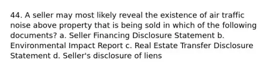 44. A seller may most likely reveal the existence of air traffic noise above property that is being sold in which of the following documents? a. Seller Financing Disclosure Statement b. Environmental Impact Report c. Real Estate Transfer Disclosure Statement d. Seller's disclosure of liens