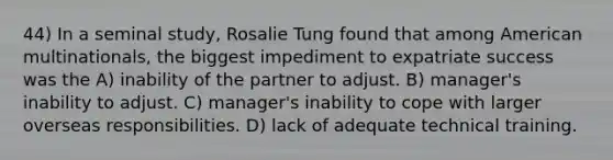 44) In a seminal study, Rosalie Tung found that among American multinationals, the biggest impediment to expatriate success was the A) inability of the partner to adjust. B) manager's inability to adjust. C) manager's inability to cope with larger overseas responsibilities. D) lack of adequate technical training.