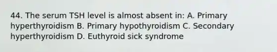 44. The serum TSH level is almost absent in: A. Primary hyperthyroidism B. Primary hypothyroidism C. Secondary hyperthyroidism D. Euthyroid sick syndrome