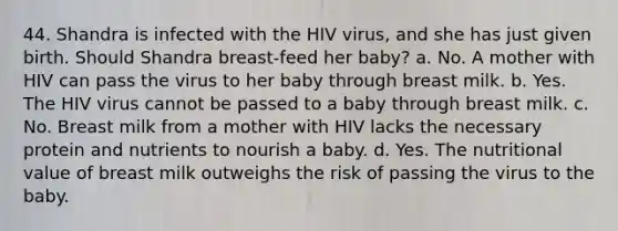 44. Shandra is infected with the HIV virus, and she has just given birth. Should Shandra breast-feed her baby? a. No. A mother with HIV can pass the virus to her baby through breast milk. b. Yes. The HIV virus cannot be passed to a baby through breast milk. c. No. Breast milk from a mother with HIV lacks the necessary protein and nutrients to nourish a baby. d. Yes. The nutritional value of breast milk outweighs the risk of passing the virus to the baby.