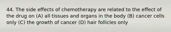 44. The side effects of chemotherapy are related to the effect of the drug on (A) all tissues and organs in the body (B) cancer cells only (C) the growth of cancer (D) hair follicles only