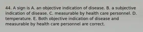 44. A sign is A. an objective indication of disease. B. a subjective indication of disease. C. measurable by health care personnel. D. temperature. E. Both objective indication of disease and measurable by health care personnel are correct.